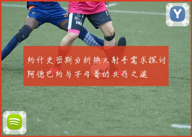 约什史密斯分析热火射手需求探讨阿德巴约与字母哥的共存之道