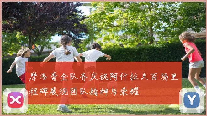 摩洛哥全队齐庆祝阿什拉夫百场里程碑展现团队精神与荣耀