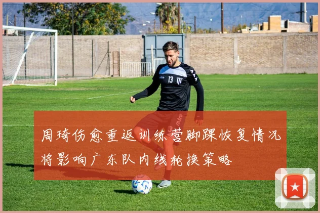 周琦伤愈重返训练营脚踝恢复情况将影响广东队内线轮换策略