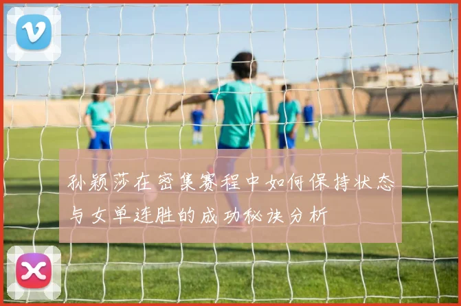孙颖莎在密集赛程中如何保持状态与女单连胜的成功秘诀分析