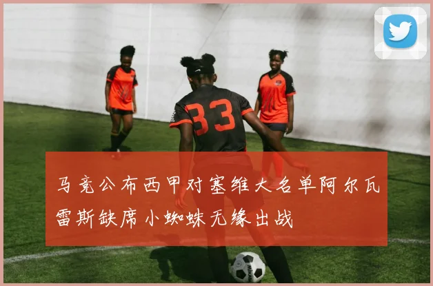 马竞公布西甲对塞维大名单阿尔瓦雷斯缺席小蜘蛛无缘出战
