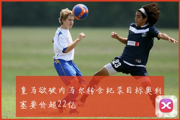 皇马欲破内马尔转会纪录目标奥利塞要价超22亿