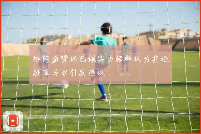 维阿盛赞姆巴佩实力超群认为其远胜亚马尔引发热议