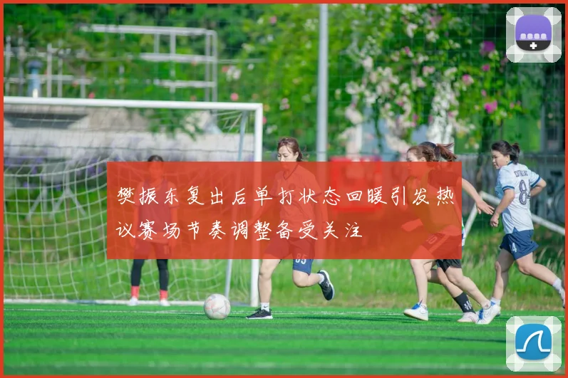 樊振东复出后单打状态回暖引发热议赛场节奏调整备受关注