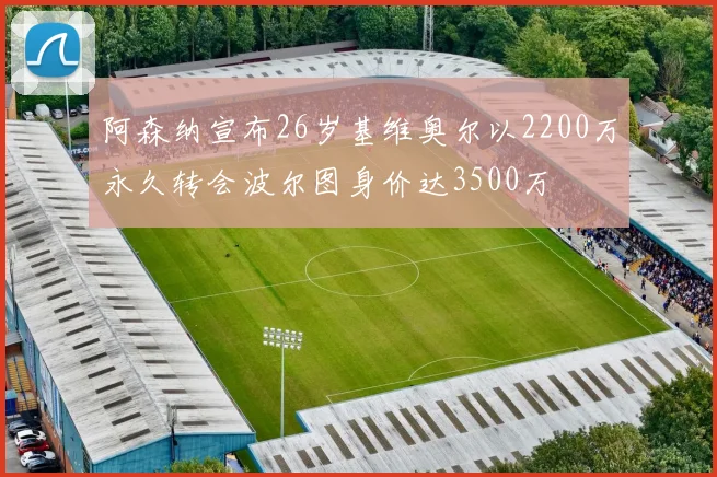 阿森纳宣布26岁基维奥尔以2200万永久转会波尔图身价达3500万