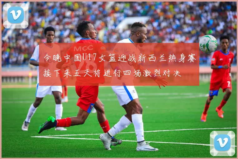 今晚中国U17女篮迎战新西兰热身赛接下来五天将进行四场激烈对决