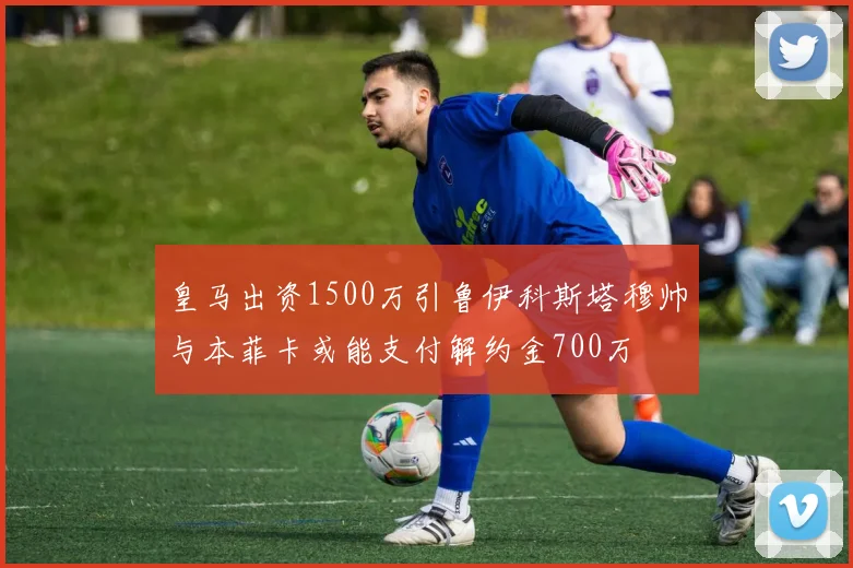 皇马出资1500万引鲁伊科斯塔穆帅与本菲卡或能支付解约金700万