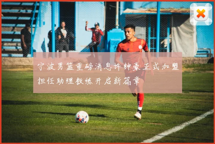 宁波男篮重磅消息许钟豪正式加盟担任助理教练开启新篇章