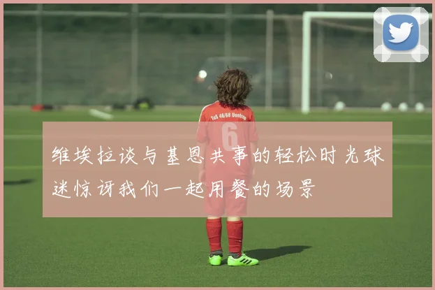 维埃拉谈与基恩共事的轻松时光球迷惊讶我们一起用餐的场景