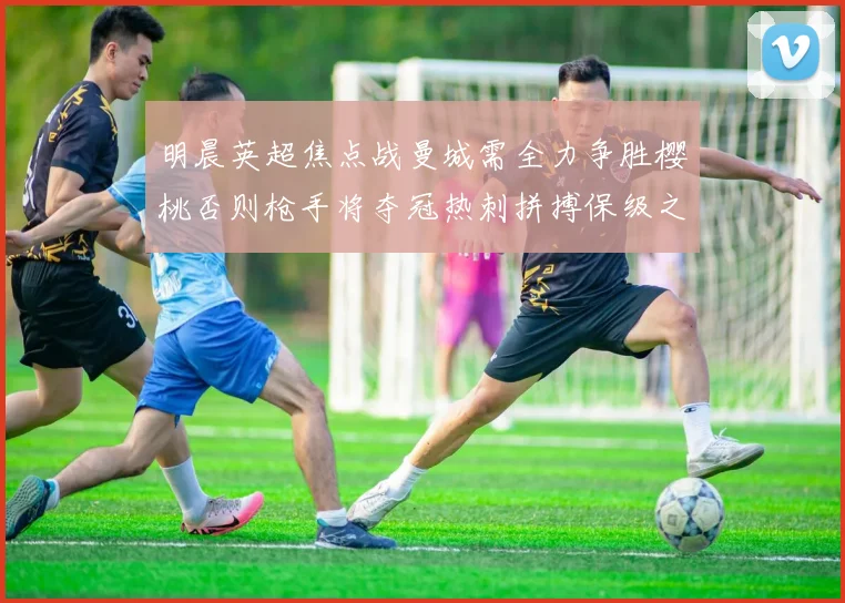 明晨英超焦点战曼城需全力争胜樱桃否则枪手将夺冠热刺拼搏保级之路