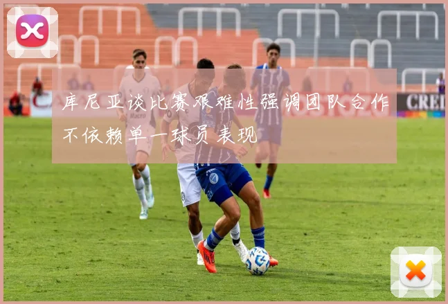 库尼亚谈比赛艰难性强调团队合作不依赖单一球员表现