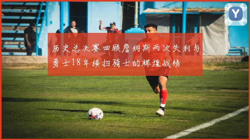历史总决赛回顾詹姆斯两次失利与勇士18年横扫骑士的辉煌战绩