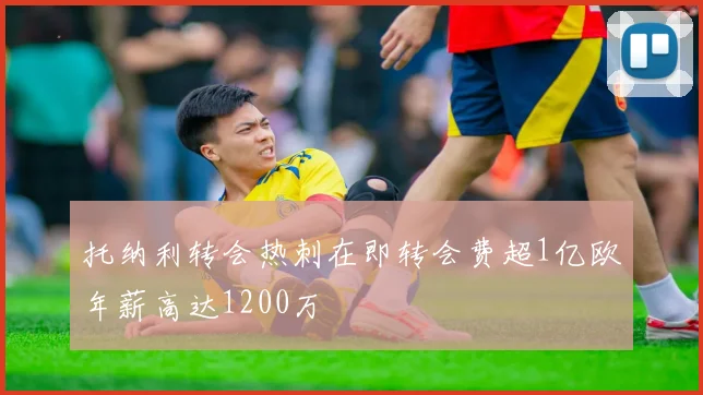托纳利转会热刺在即转会费超1亿欧年薪高达1200万
