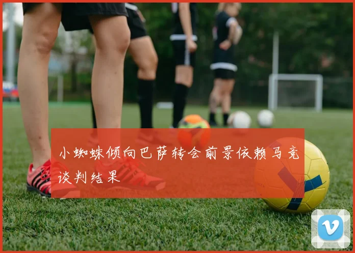 小蜘蛛倾向巴萨转会前景依赖马竞谈判结果