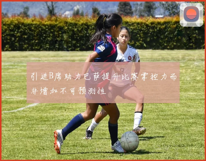 引进B席助力巴萨提升比赛掌控力而非增加不可预测性
