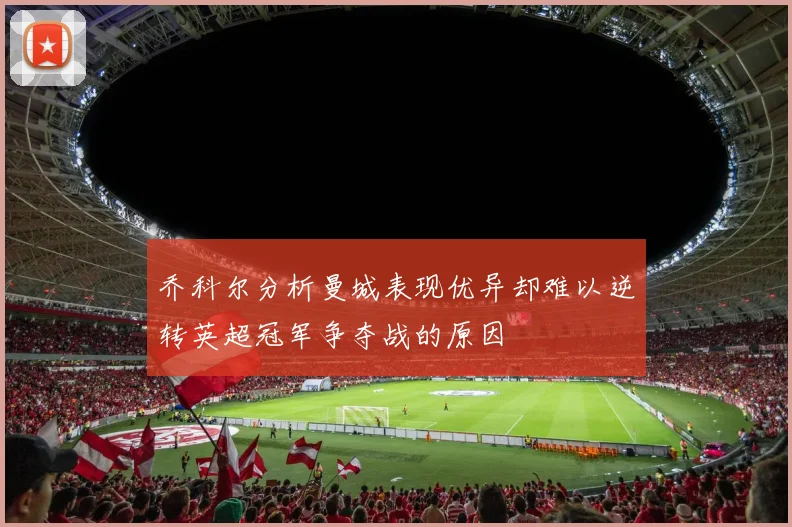 乔科尔分析曼城表现优异却难以逆转英超冠军争夺战的原因