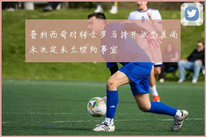 普利西奇对转会罗马持开放态度尚未决定米兰续约事宜