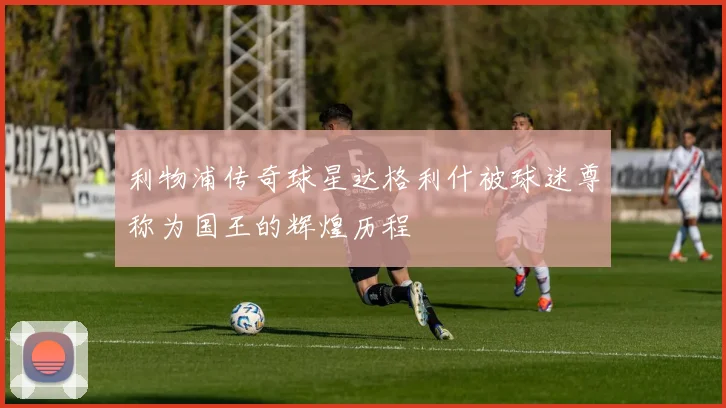 利物浦传奇球星达格利什被球迷尊称为国王的辉煌历程