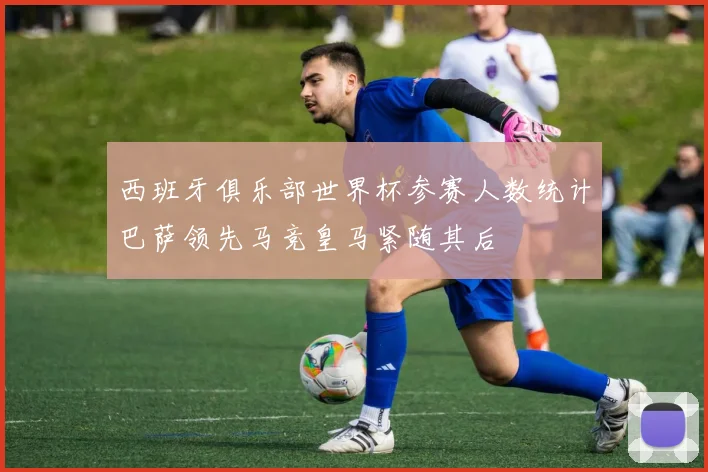 西班牙俱乐部世界杯参赛人数统计巴萨领先马竞皇马紧随其后