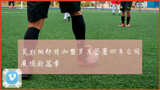 莫利纳即将加盟罗马签署四年合同展现新篇章