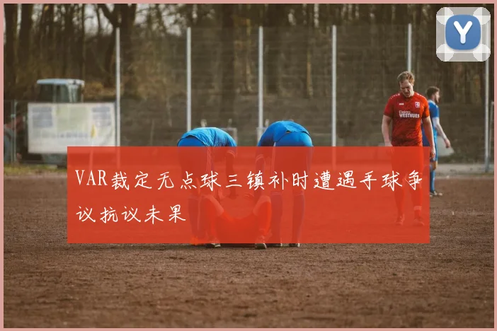 VAR裁定无点球三镇补时遭遇手球争议抗议未果