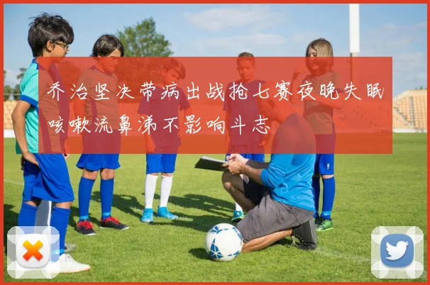 乔治坚决带病出战抢七赛夜晚失眠咳嗽流鼻涕不影响斗志