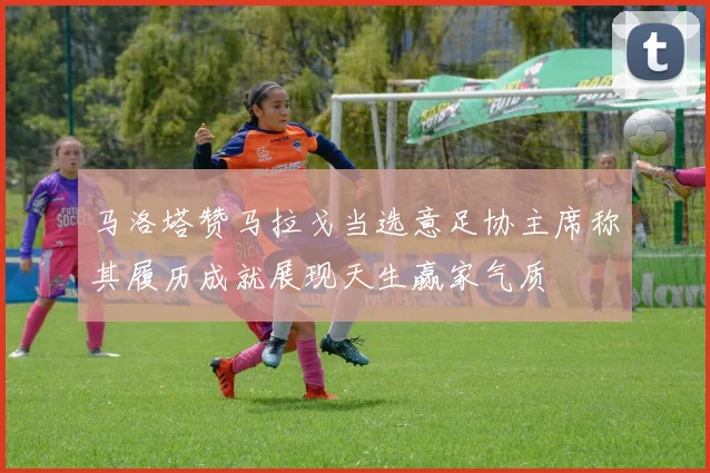马洛塔赞马拉戈当选意足协主席称其履历成就展现天生赢家气质