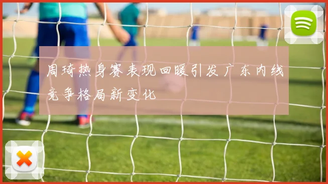 周琦热身赛表现回暖引发广东内线竞争格局新变化