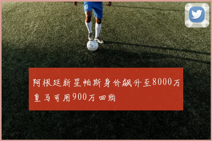 阿根廷新星帕斯身价飙升至8000万皇马可用900万回购