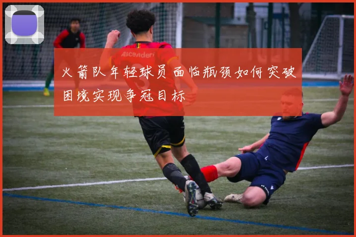 火箭队年轻球员面临瓶颈如何突破困境实现争冠目标