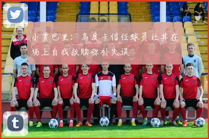 小贾巴里：乌度卡信任球员让其在场上自我救赎弥补失误